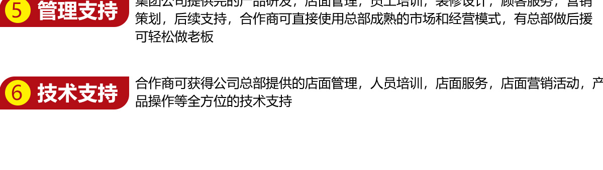 管理支持：集团公司提供完整的产品研发，店面管理，员工培训，装修设计，顾客服务，营销策划，后续支持，合作商可直接使用总部成熟的市场和经营模式，有总部做后援可轻松做老板 技术支持：合作商可获得公司总部提供的店面管理，人员培训，店面服务，店面营销活动，产品操作等全方位的技术支持